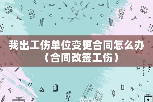 我出工傷單位變更合同怎么辦（合同改簽工傷）