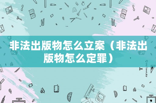 非法出版物怎么立案（非法出版物怎么定罪）