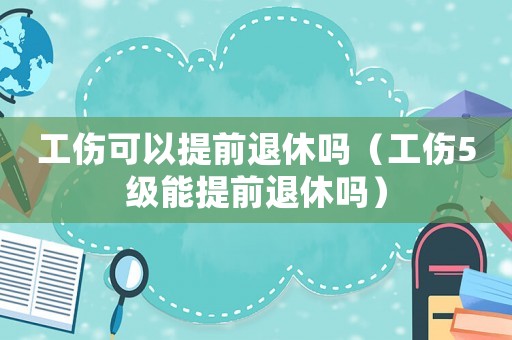 工傷可以提前退休嗎（工傷5級能提前退休嗎）