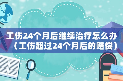工傷24個月后繼續治療怎么辦（工傷超過24個月后的賠償）