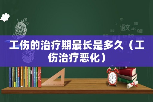 工傷的治療期最長是多久（工傷治療惡化）