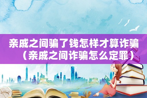 親戚之間騙了錢怎樣才算詐騙（親戚之間詐騙怎么定罪）