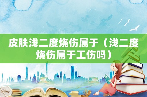 皮膚淺二度燒傷屬于（淺二度燒傷屬于工傷嗎）