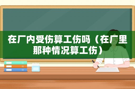 在廠內受傷算工傷嗎（在廠里那種情況算工傷）