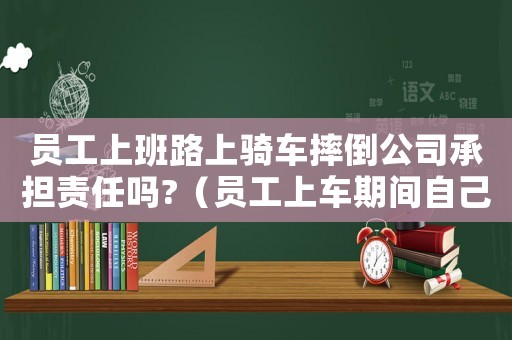 員工上班路上騎車摔倒公司承擔責任嗎?（員工上車期間自己摔倒算工傷嗎）