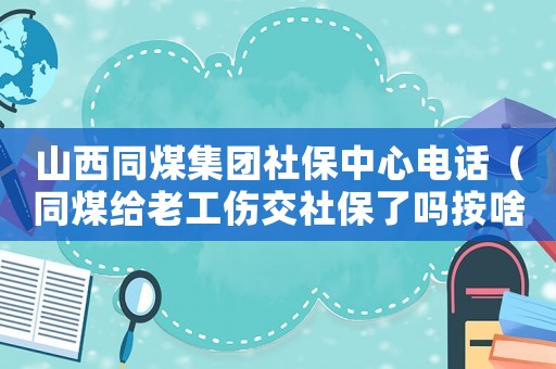 山西同煤集團社保中心電話（同煤給老工傷交社保了嗎按啥交的）