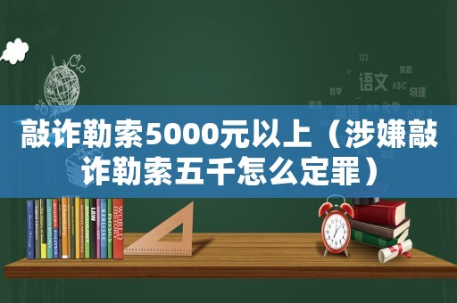 敲詐勒索5000元以上（涉嫌敲詐勒索五千怎么定罪）