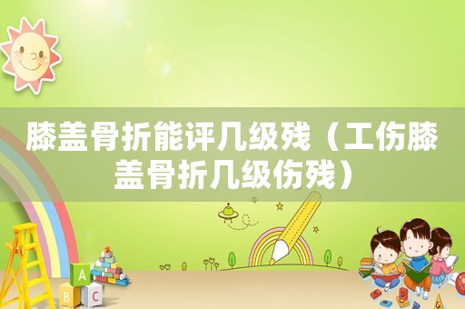 膝蓋骨折能評幾級殘（工傷膝蓋骨折幾級傷殘）