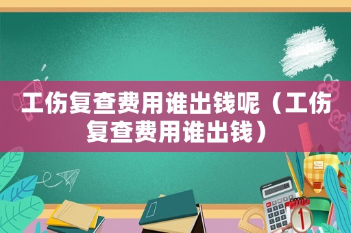 工傷復查費用誰出錢呢（工傷復查費用誰出錢）