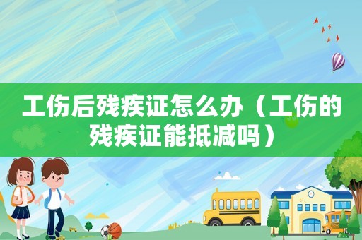 工傷后殘疾證怎么辦（工傷的殘疾證能抵減嗎）