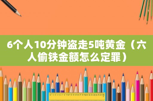 6個(gè)人10分鐘盜走5噸黃金（六人偷鐵金額怎么定罪）