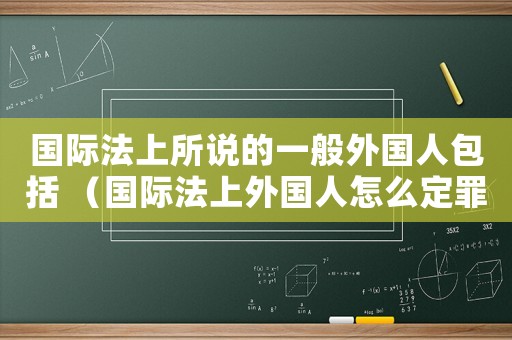 國際法上所說的一般外國人包括 （國際法上外國人怎么定罪）