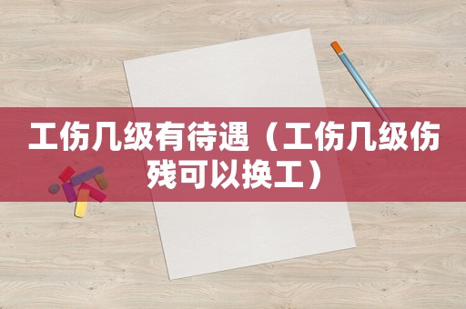 工傷幾級有待遇（工傷幾級傷殘可以換工）