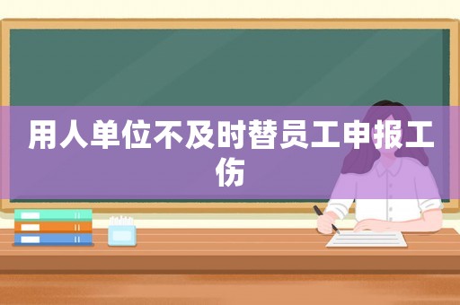 用人單位不及時替員工申報工傷
