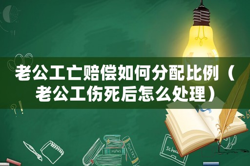 老公工亡賠償如何分配比例（老公工傷死后怎么處理）