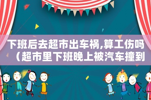下班后去超市出車禍,算工傷嗎（超市里下班晚上被汽車撞到算工傷嗎）