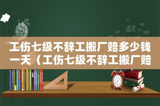 工傷七級不辭工搬廠賠多少錢一天（工傷七級不辭工搬廠賠多少錢）