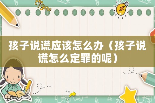 孩子說(shuō)謊應(yīng)該怎么辦（孩子說(shuō)謊怎么定罪的呢）