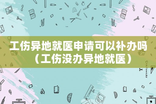 工傷異地就醫申請可以補辦嗎（工傷沒辦異地就醫）