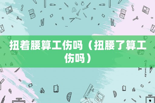 扭著腰算工傷嗎（扭腰了算工傷嗎）