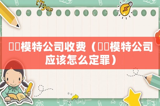 瑄玥模特公司收費（瑄玥模特公司應該怎么定罪）