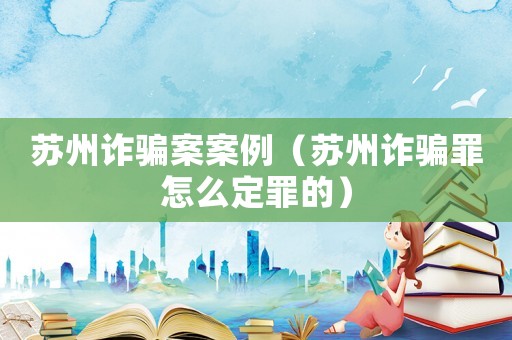 蘇州詐騙案案例（蘇州詐騙罪怎么定罪的）