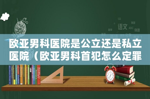 歐亞男科醫院是公立還是私立醫院（歐亞男科首犯怎么定罪）