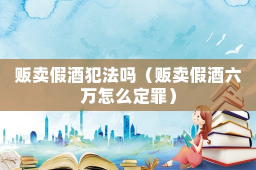販賣假酒犯法嗎（販賣假酒六萬(wàn)怎么定罪）