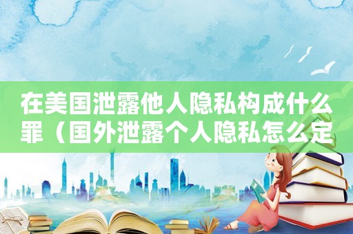 在美國泄露他人隱私構成什么罪（國外泄露個人隱私怎么定罪）