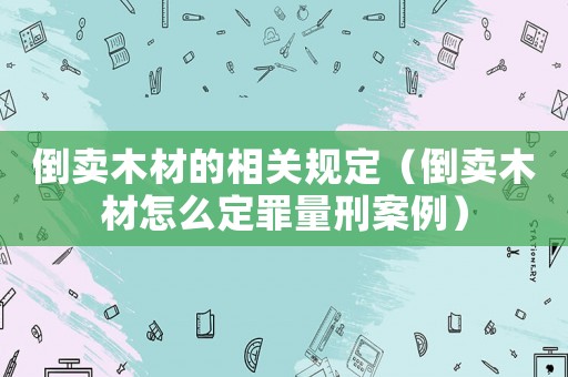 倒賣木材的相關(guān)規(guī)定（倒賣木材怎么定罪量刑案例）