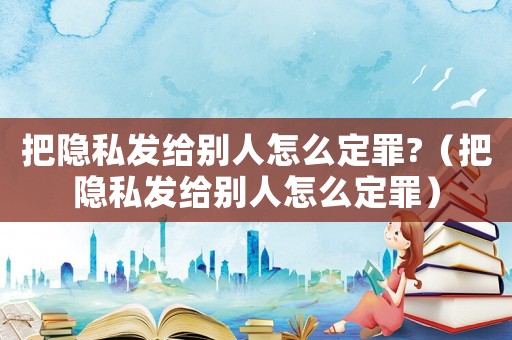 把隱私發給別人怎么定罪?（把隱私發給別人怎么定罪）