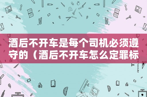 酒后不開車是每個司機(jī)必須遵守的（酒后不開車怎么定罪標(biāo)準(zhǔn)）