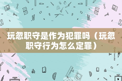 玩忽職守是作為犯罪嗎（玩忽職守行為怎么定罪）