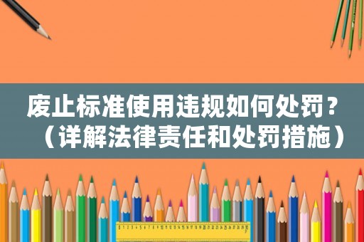 廢止標(biāo)準(zhǔn)使用違規(guī)如何處罰？（詳解法律責(zé)任和處罰措施）