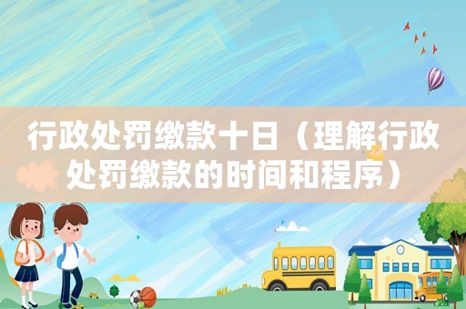 行政處罰繳款十日（理解行政處罰繳款的時間和程序）