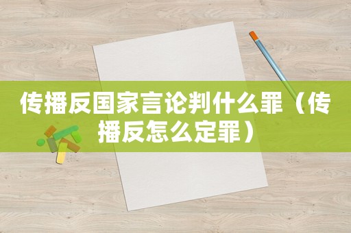 傳播反國家言論判什么罪（傳播反怎么定罪）