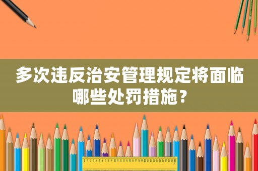 多次違反治安管理規定將面臨哪些處罰措施？