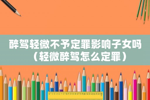 醉駕輕微不予定罪影響子女嗎（輕微醉駕怎么定罪）