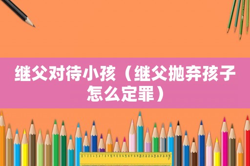 繼父對待小孩（繼父拋棄孩子怎么定罪）