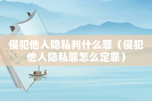 侵犯他人隱私判什么罪（侵犯他人隱私罪怎么定罪）