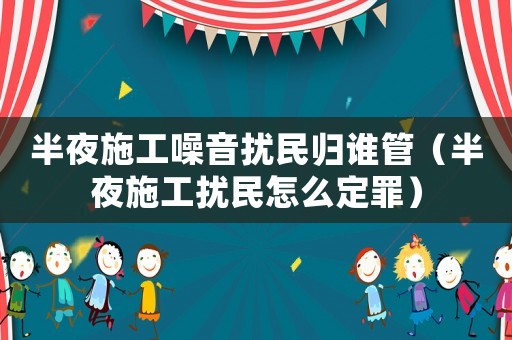 半夜施工噪音擾民歸誰管（半夜施工擾民怎么定罪）