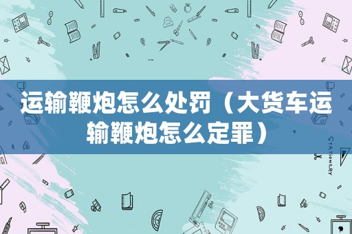運(yùn)輸鞭炮怎么處罰（大貨車(chē)運(yùn)輸鞭炮怎么定罪）