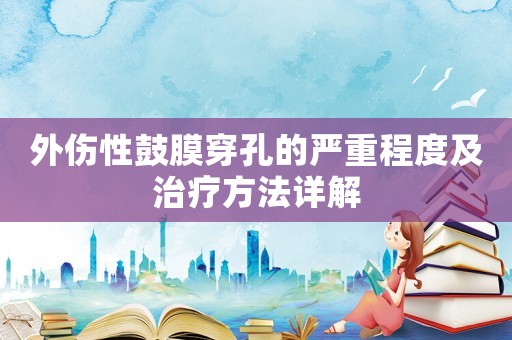 外傷性鼓膜穿孔的嚴重程度及治療方法詳解