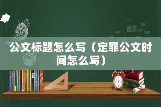 公文標題怎么寫（定罪公文時間怎么寫）