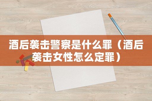 酒后襲擊警察是什么罪（酒后襲擊女性怎么定罪）