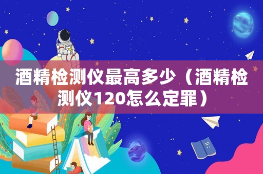 酒精檢測儀最高多少（酒精檢測儀120怎么定罪）