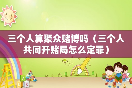 三個人算聚眾賭博嗎（三個人共同開賭局怎么定罪）