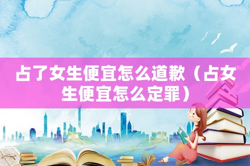 占了女生便宜怎么道歉（占女生便宜怎么定罪）