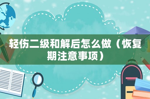 輕傷二級和解后怎么做（恢復期注意事項）