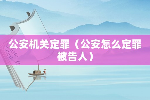 公安機關定罪（公安怎么定罪被告人）
